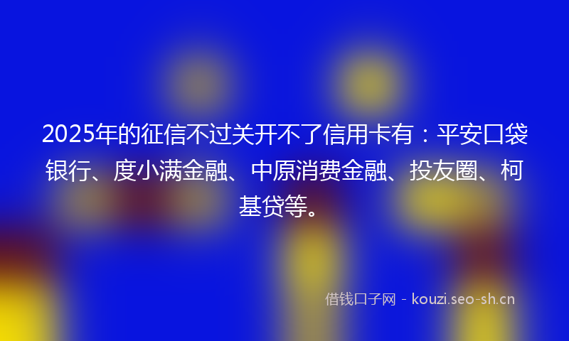 2025年的征信不过关开不了信用卡有：平安口袋银行、度小满金融、中原消费金融、投友圈、柯基贷等。