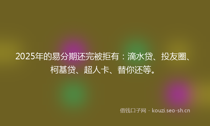 2025年的易分期还完被拒有：滴水贷、投友圈、柯基贷、超人卡、替你还等。