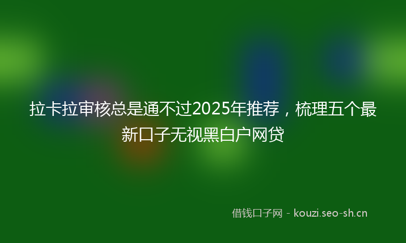 拉卡拉审核总是通不过2025年推荐，梳理五个最新口子无视黑白户网贷