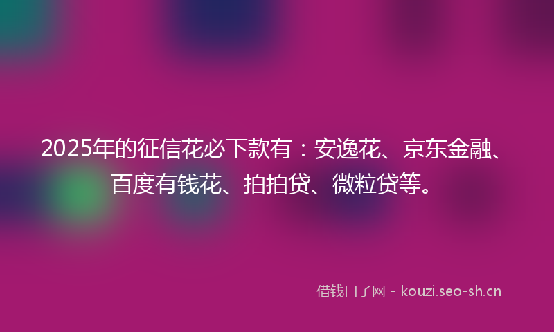 2025年的征信花必下款有：安逸花、京东金融、百度有钱花、拍拍贷、微粒贷等。