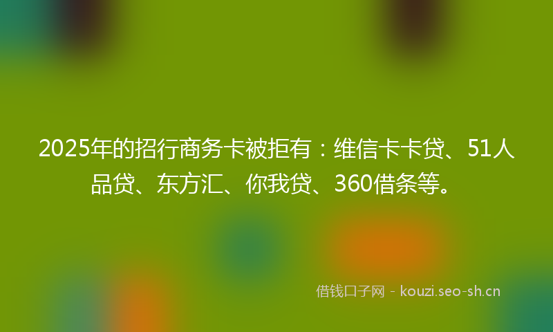 2025年的招行商务卡被拒有：维信卡卡贷、51人品贷、东方汇、你我贷、360借条等。