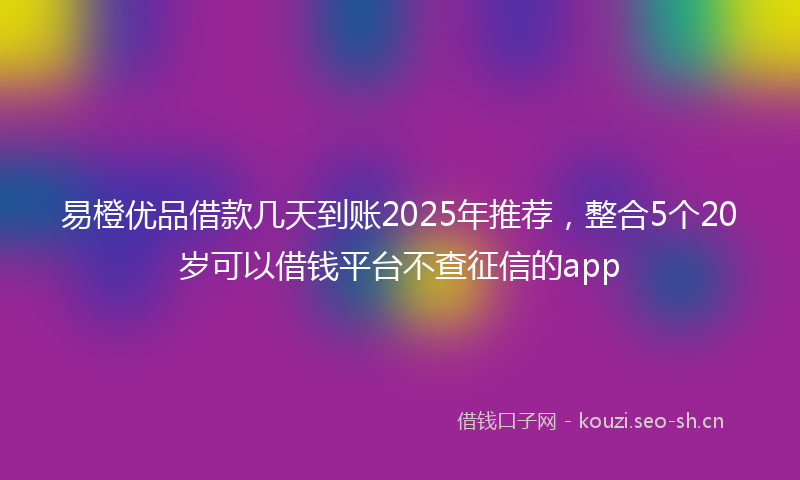 易橙优品借款几天到账2025年推荐，整合5个20岁可以借钱平台不查征信的app