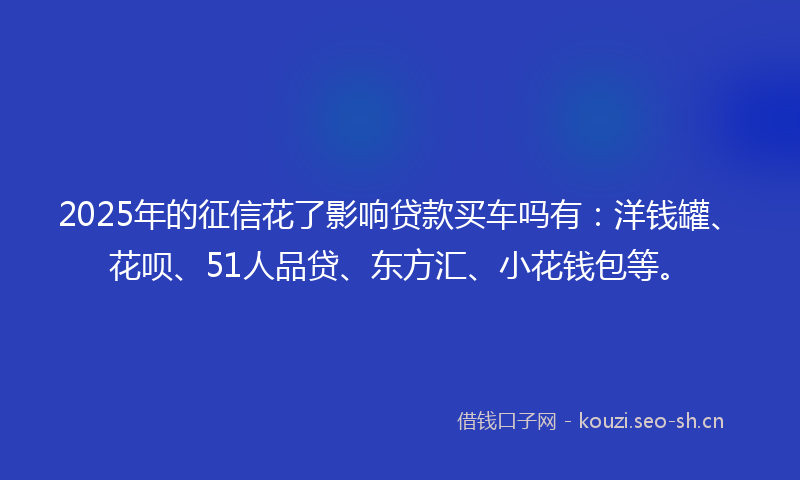 2025年的征信花了影响贷款买车吗有:洋钱罐、花呗、51人品贷、东方汇、小花钱包等。
