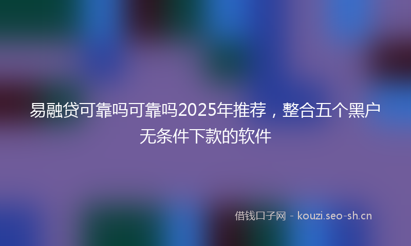 易融贷可靠吗可靠吗2025年推荐，整合五个黑户无条件下款的软件