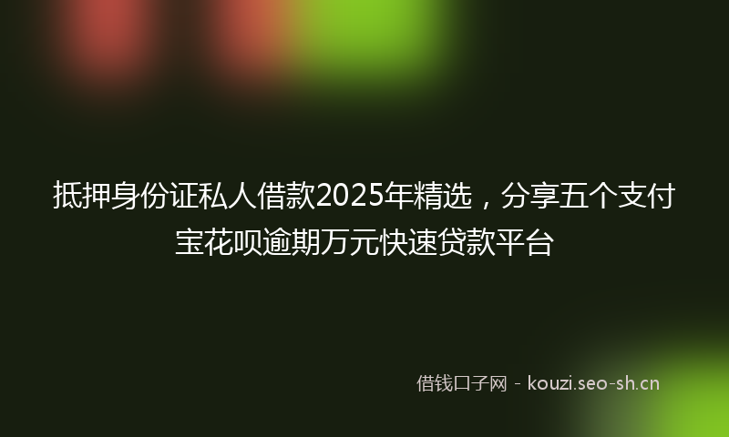 抵押身份证私人借款2025年精选，分享五个支付宝花呗逾期万元快速贷款平台