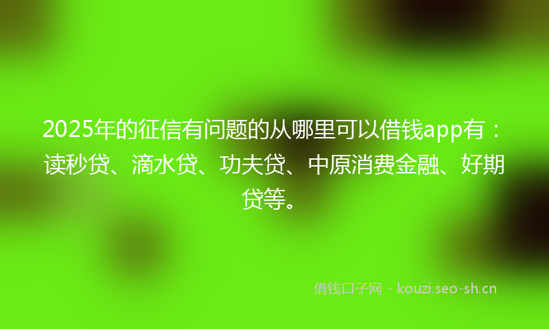 2025年的征信有问题的从哪里可以借钱app有：读秒贷、滴水贷、功夫贷、中原消费金融、好期贷等。