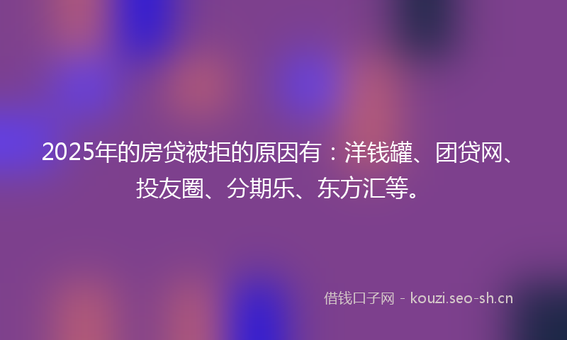 2025年的房贷被拒的原因有：洋钱罐、团贷网、投友圈、分期乐、东方汇等。