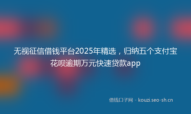 无视征信借钱平台2025年精选，归纳五个支付宝花呗逾期万元快速贷款app