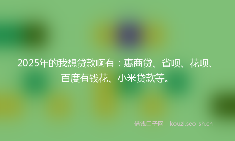 2025年的我想贷款啊有：惠商贷、省呗、花呗、百度有钱花、小米贷款等。