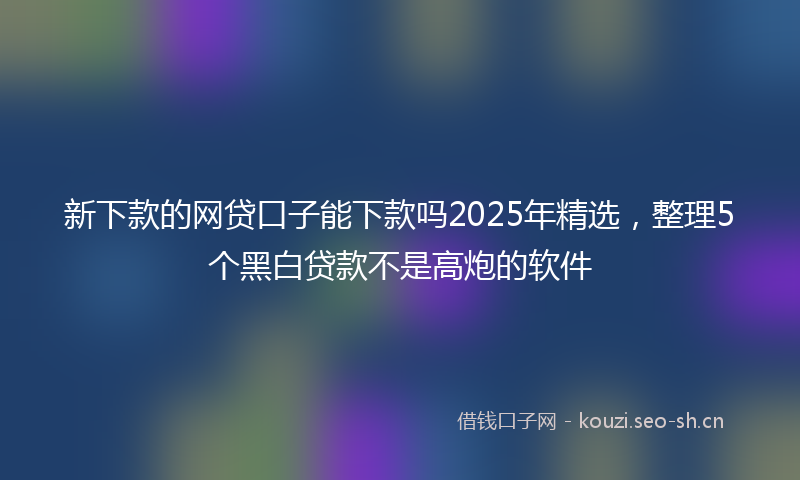 新下款的网贷口子能下款吗2025年精选，整理5个黑白贷款不是高炮的软件