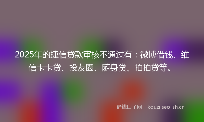 2025年的捷信贷款审核不通过有：微博借钱、维信卡卡贷、投友圈、随身贷、拍拍贷等。