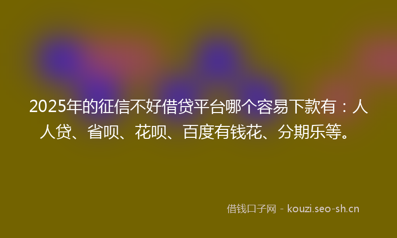 2025年的征信不好借贷平台哪个容易下款有：人人贷、省呗、花呗、百度有钱花、分期乐等。