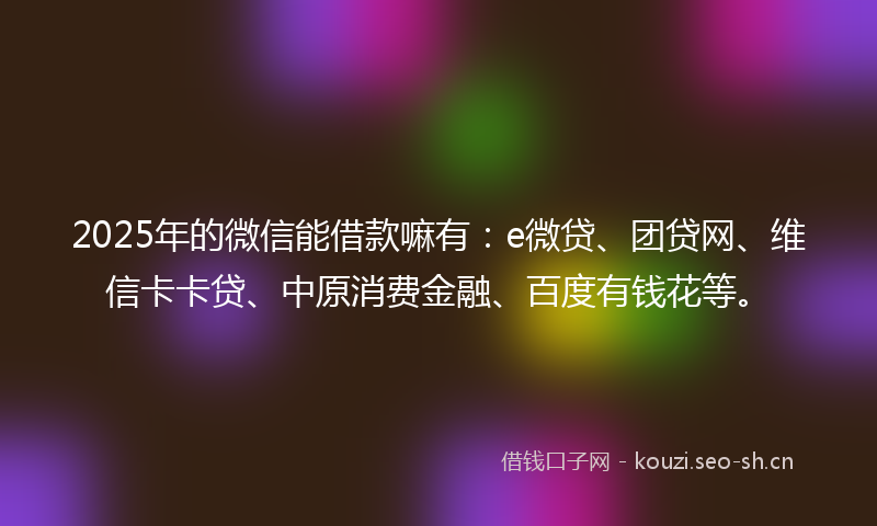 2025年的微信能借款嘛有：e微贷、团贷网、维信卡卡贷、中原消费金融、百度有钱花等。