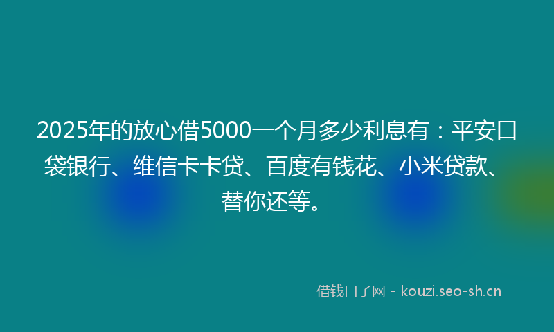 2025年的放心借5000一个月多少利息有：平安口袋银行、维信卡卡贷、百度有钱花、小米贷款、替你还等。