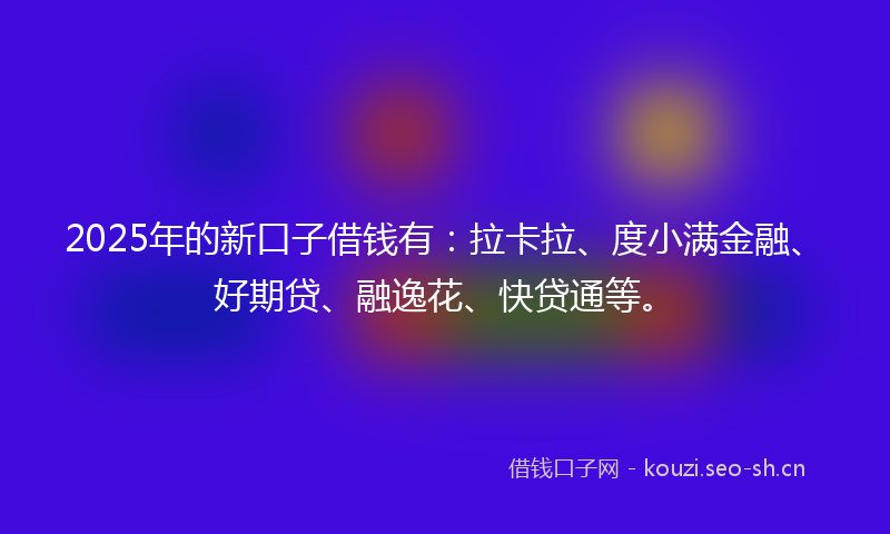 2025年的新口子借钱有：拉卡拉、度小满金融、好期贷、融逸花、快贷通等。