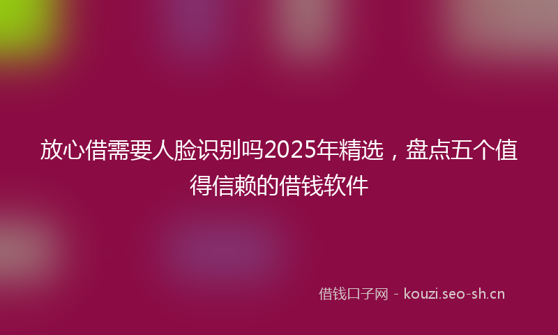 放心借需要人脸识别吗2025年精选，盘点五个值得信赖的借钱软件