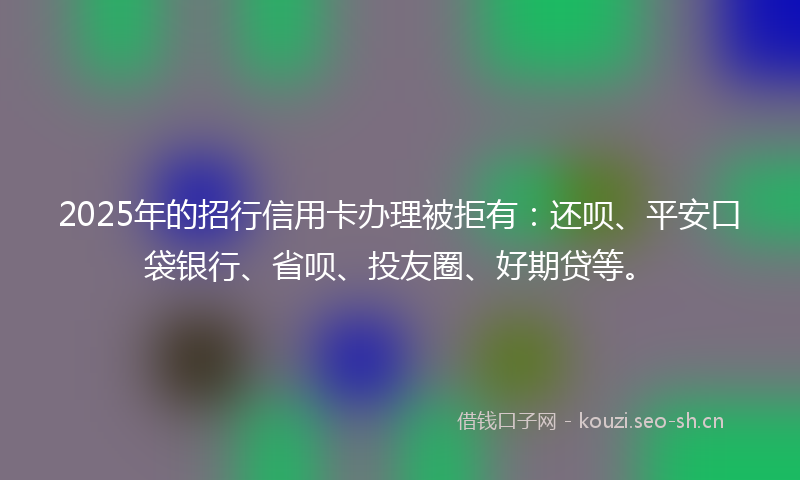 2025年的招行信用卡办理被拒有：还呗、平安口袋银行、省呗、投友圈、好期贷等。