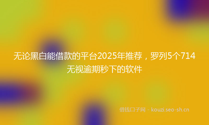无论黑白能借款的平台2025年推荐，罗列5个714无视逾期秒下的软件