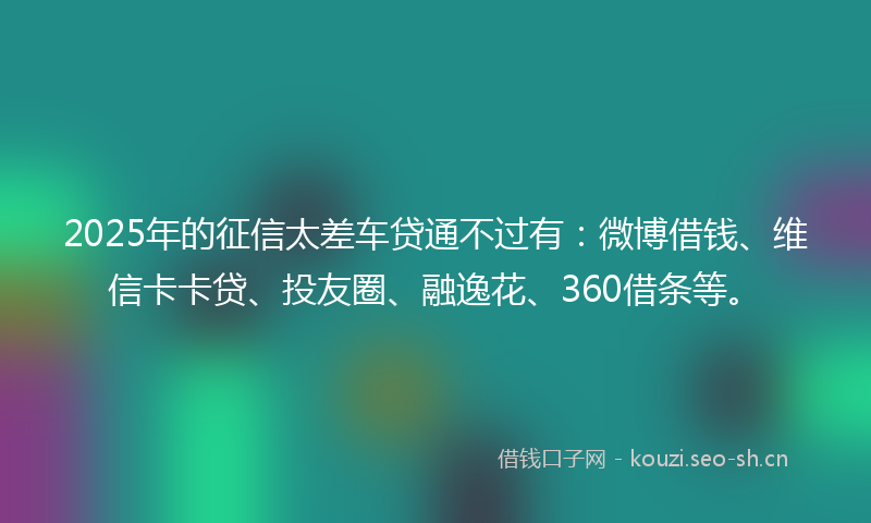 2025年的征信太差车贷通不过有：微博借钱、维信卡卡贷、投友圈、融逸花、360借条等。