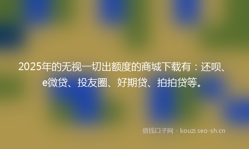 2025年的无视一切出额度的商城下载有：还呗、e微贷、投友圈、好期贷、拍拍贷等。