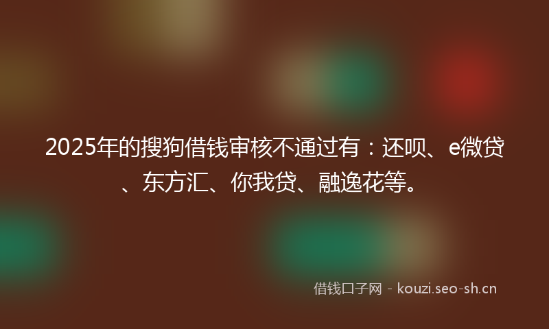 2025年的搜狗借钱审核不通过有：还呗、e微贷、东方汇、你我贷、融逸花等。