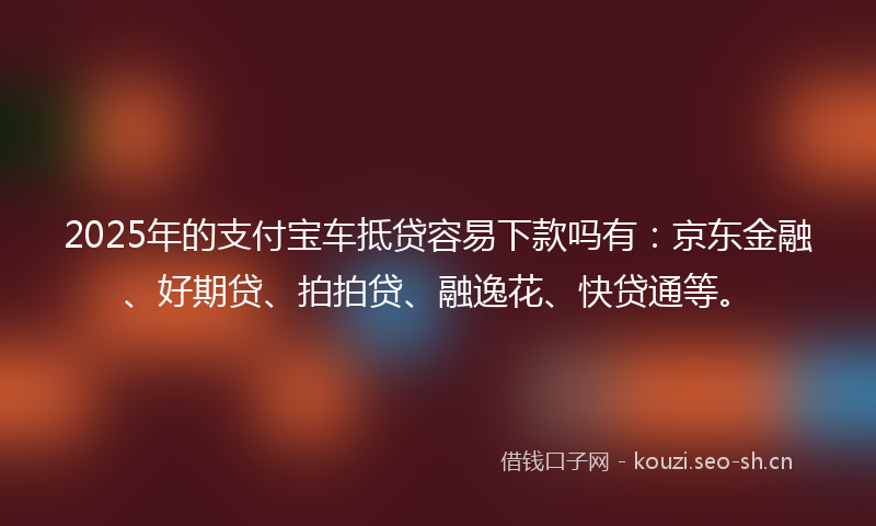 2025年的支付宝车抵贷容易下款吗有：京东金融、好期贷、拍拍贷、融逸花、快贷通等。