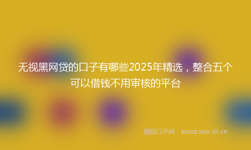 无视黑网贷的口子有哪些2025年精选，整合五个可以借钱不用审核的平台