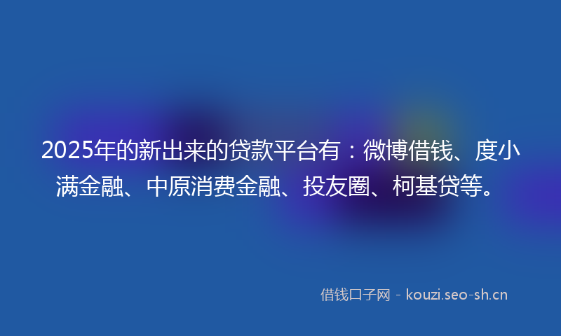 2025年的新出来的贷款平台有：微博借钱、度小满金融、中原消费金融、投友圈、柯基贷等。