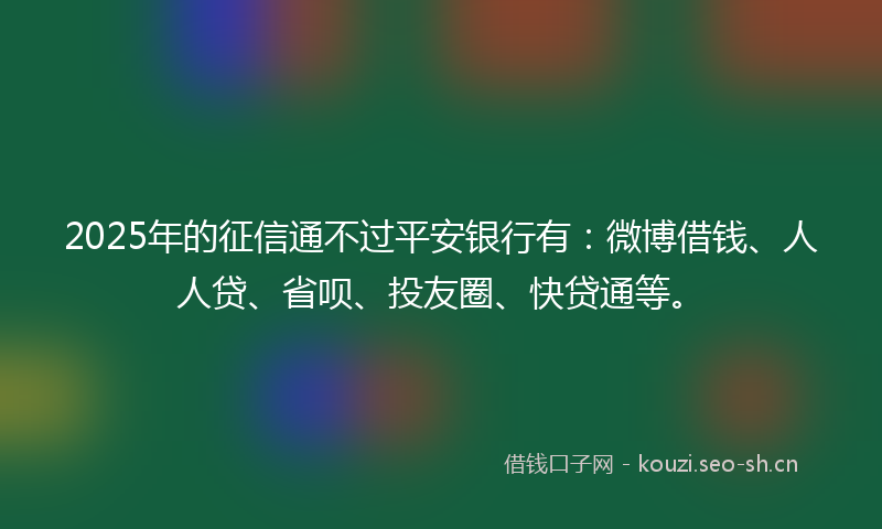 2025年的征信通不过平安银行有：微博借钱、人人贷、省呗、投友圈、快贷通等。