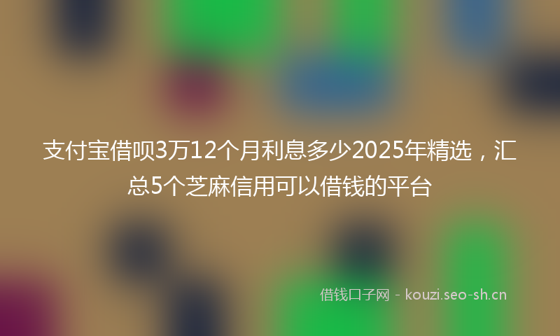 支付宝借呗3万12个月利息多少2025年精选，汇总5个芝麻信用可以借钱的平台