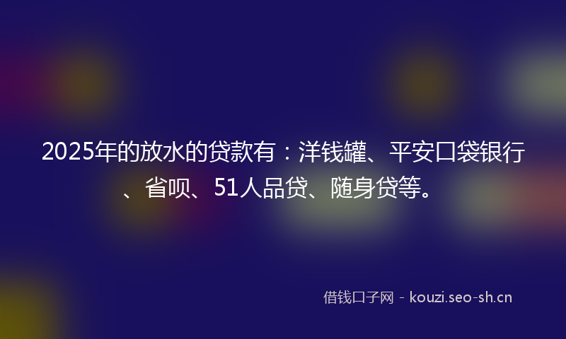 2025年的放水的贷款有：洋钱罐、平安口袋银行、省呗、51人品贷、随身贷等。