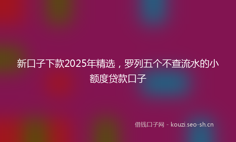 新口子下款2025年精选，罗列五个不查流水的小额度贷款口子