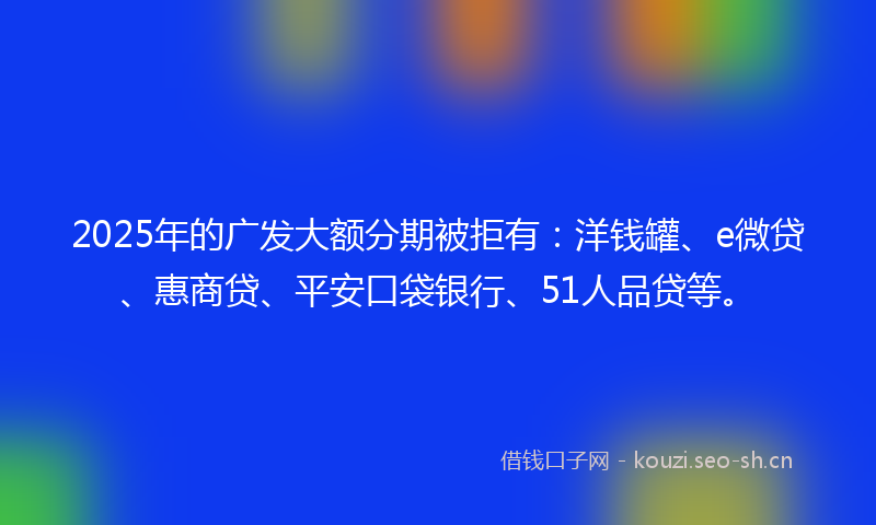 2025年的广发大额分期被拒有：洋钱罐、e微贷、惠商贷、平安口袋银行、51人品贷等。