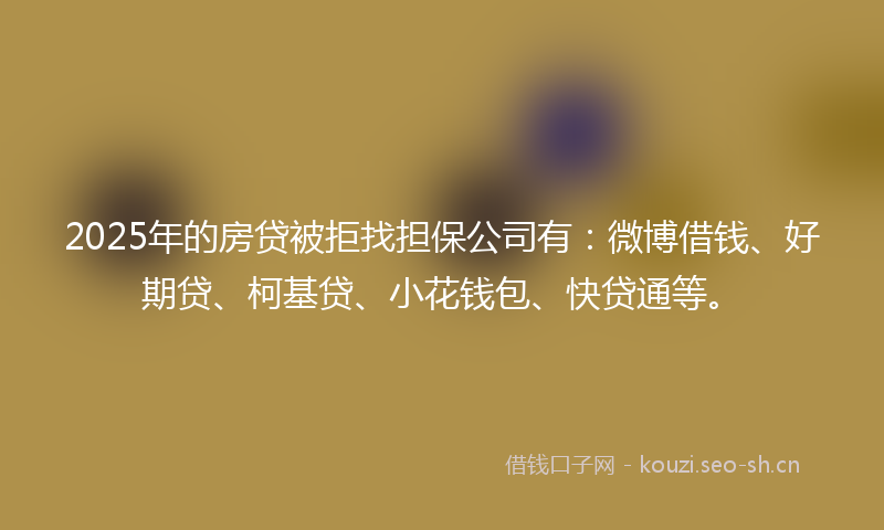 2025年的房贷被拒找担保公司有：微博借钱、好期贷、柯基贷、小花钱包、快贷通等。