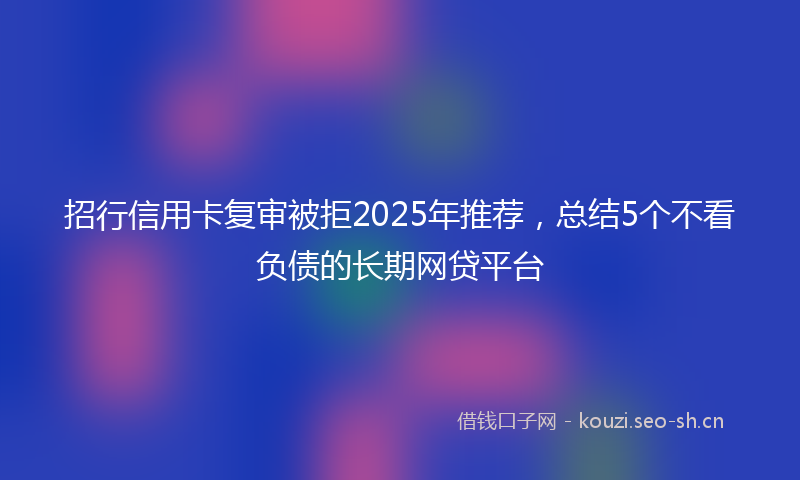 招行信用卡复审被拒2025年推荐，总结5个不看负债的长期网贷平台