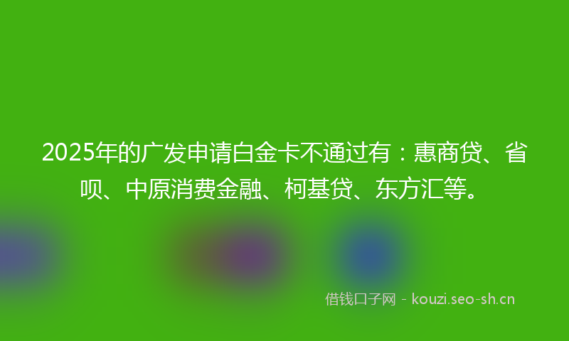 2025年的广发申请白金卡不通过有：惠商贷、省呗、中原消费金融、柯基贷、东方汇等。