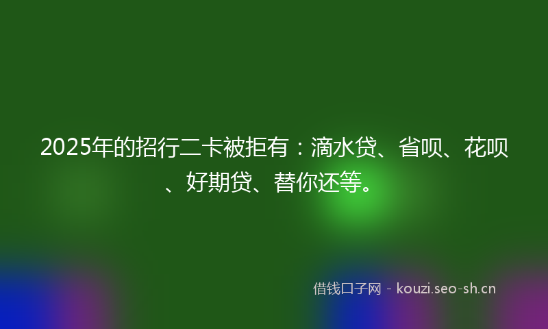 2025年的招行二卡被拒有：滴水贷、省呗、花呗、好期贷、替你还等。