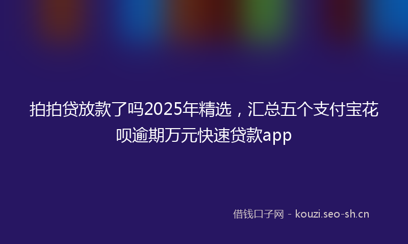 拍拍贷放款了吗2025年精选，汇总五个支付宝花呗逾期万元快速贷款app