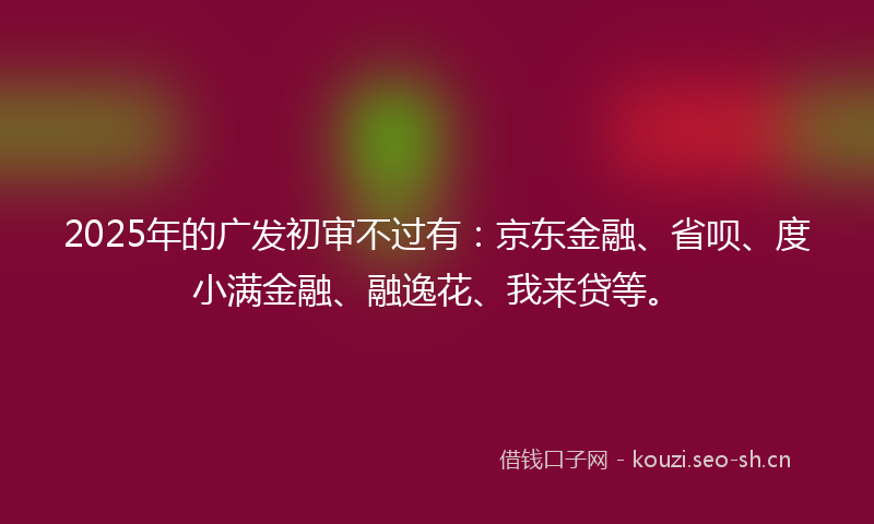 2025年的广发初审不过有：京东金融、省呗、度小满金融、融逸花、我来贷等。