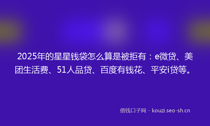 2025年的星星钱袋怎么算是被拒有：e微贷、美团生活费、51人品贷、百度有钱花、平安i贷等。