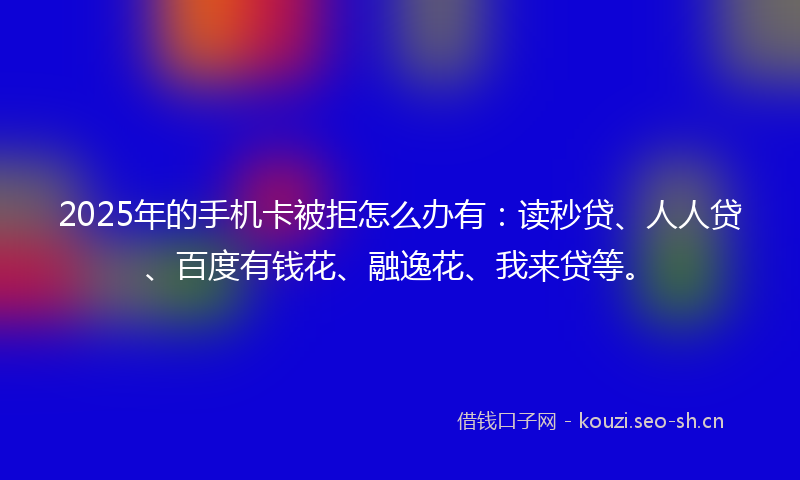 2025年的手机卡被拒怎么办有：读秒贷、人人贷、百度有钱花、融逸花、我来贷等。