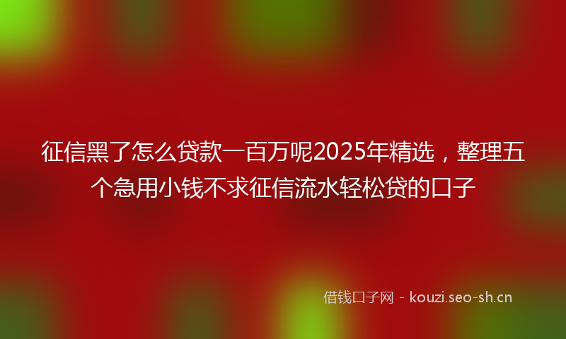 征信黑了怎么贷款一百万呢2025年精选，整理五个急用小钱不求征信流水轻松贷的口子