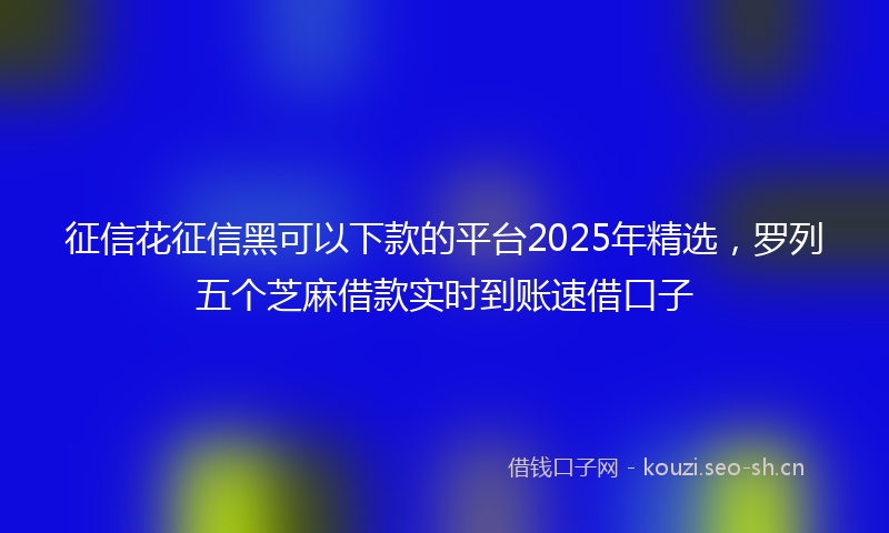 征信花征信黑可以下款的平台2025年精选，罗列五个芝麻借款实时到账速借口子