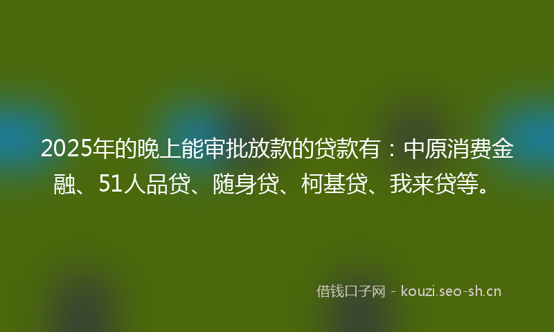 2025年的晚上能审批放款的贷款有：中原消费金融、51人品贷、随身贷、柯基贷、我来贷等。