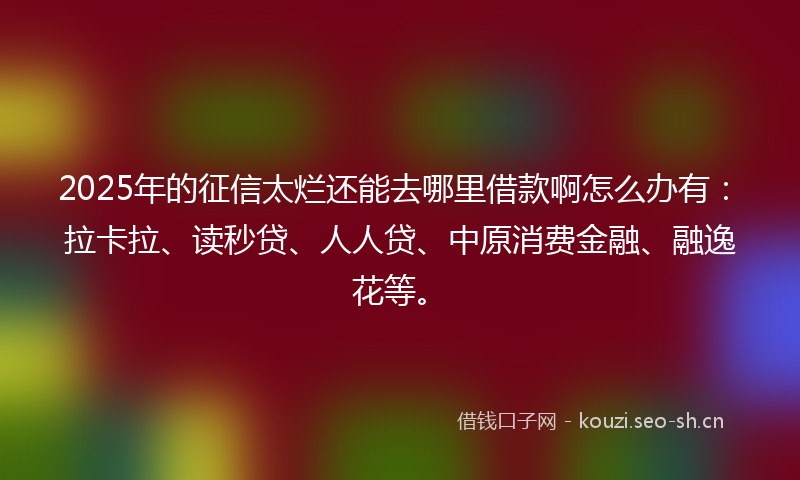 2025年的征信太烂还能去哪里借款啊怎么办有：拉卡拉、读秒贷、人人贷、中原消费金融、融逸花等。