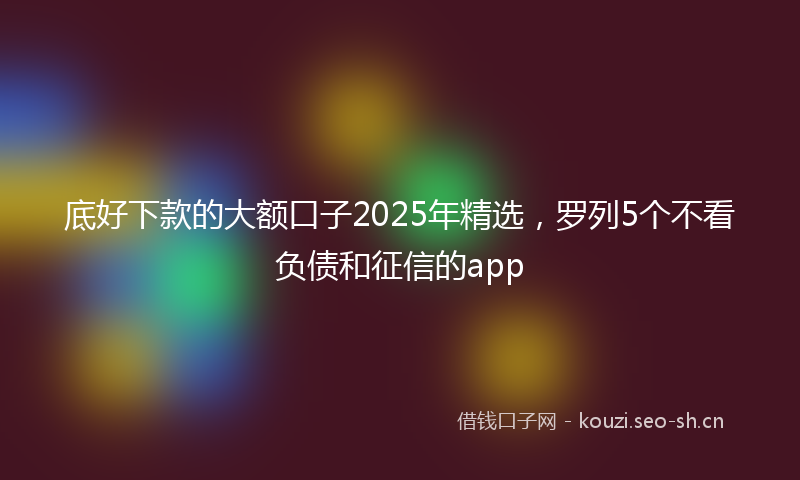 底好下款的大额口子2025年精选，罗列5个不看负债和征信的app