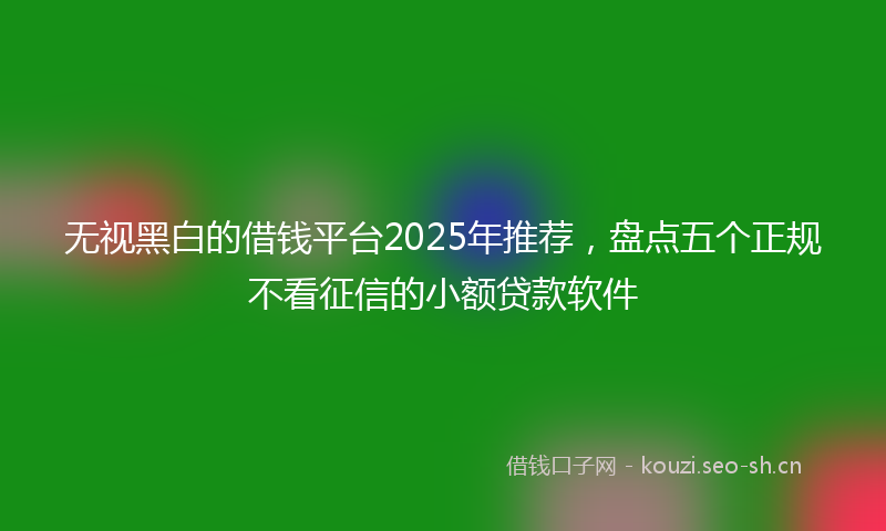 无视黑白的借钱平台2025年推荐，盘点五个正规不看征信的小额贷款软件