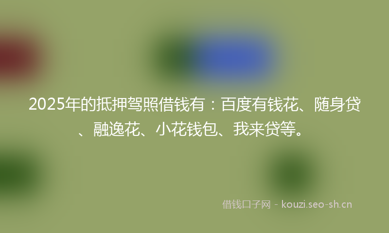 2025年的抵押驾照借钱有:百度有钱花、随身贷、融逸花、小花钱包、我来贷等。