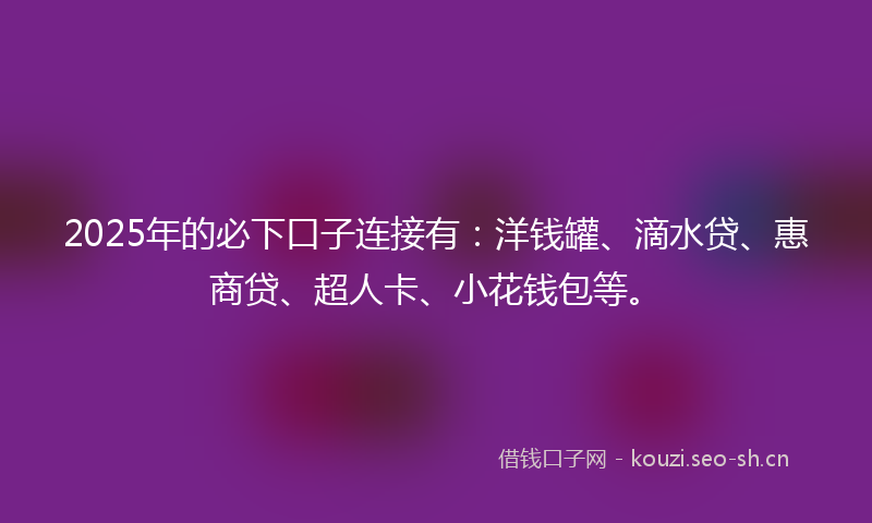 2025年的必下口子连接有：洋钱罐、滴水贷、惠商贷、超人卡、小花钱包等。
