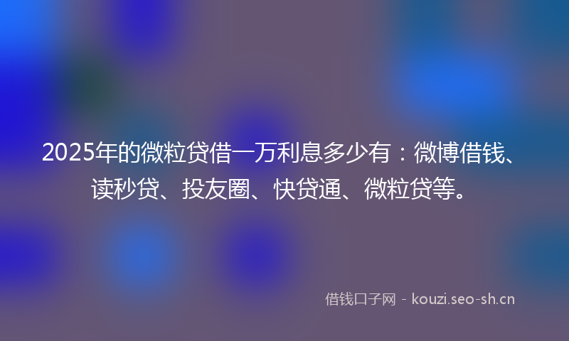2025年的微粒贷借一万利息多少有：微博借钱、读秒贷、投友圈、快贷通、微粒贷等。